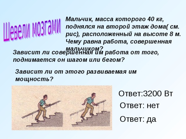 Мальчик, масса которого 40 кг, поднялся на второй этаж дома( см. рис), расположенный на высоте 8 м.  Чему равна работа, совершенная мальчиком?     Зависит ли совершенная им работа от того, поднимается он шагом или бегом? Зависит ли от этого развиваемая им мощность? Ответ:3200 Вт Ответ: нет Ответ: да 