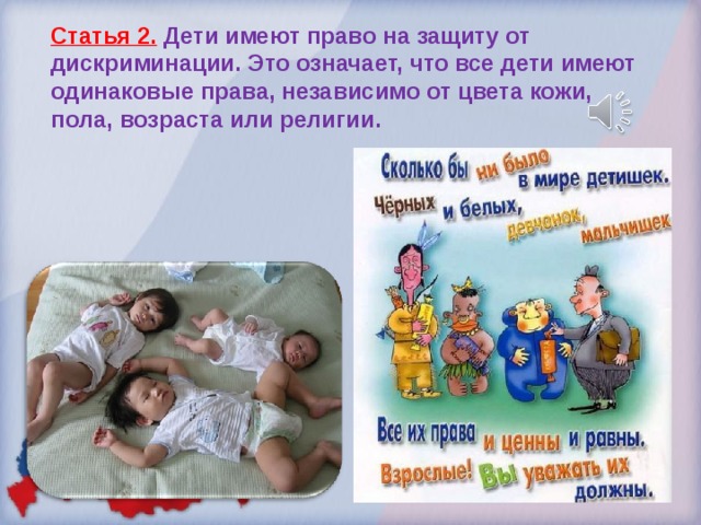 Статья 2.  Дети имеют право на защиту от дискриминации. Это означает, что все дети имеют одинаковые права, независимо от цвета кожи, пола, возраста или религии. 