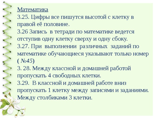 Математика  3.25. Цифры все пишутся высотой с клетку в правой её половине.  3.26 Запись в тетради по математике ведется отступив одну клетку сверху и одну сбоку.  3.27. При выполнении различных заданий по математике обучающиеся указывают только номер ( №45 )  3. 28. Между классной и домашней работой пропускать 4 свободных клетки.  3.29. В классной и домашней работе вниз пропускать 1 клетку между записями и заданиями. Между столбиками 3 клетки.   