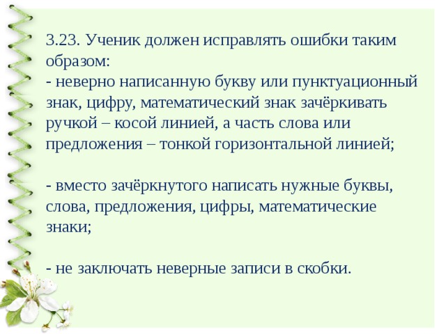3.23. Ученик должен исправлять ошибки таким образом:  - неверно написанную букву или пунктуационный знак, цифру, математический знак зачёркивать ручкой – косой линией, а часть слова или предложения – тонкой горизонтальной линией;   - вместо зачёркнутого написать нужные буквы, слова, предложения, цифры, математические знаки;   - не заключать неверные записи в скобки. 