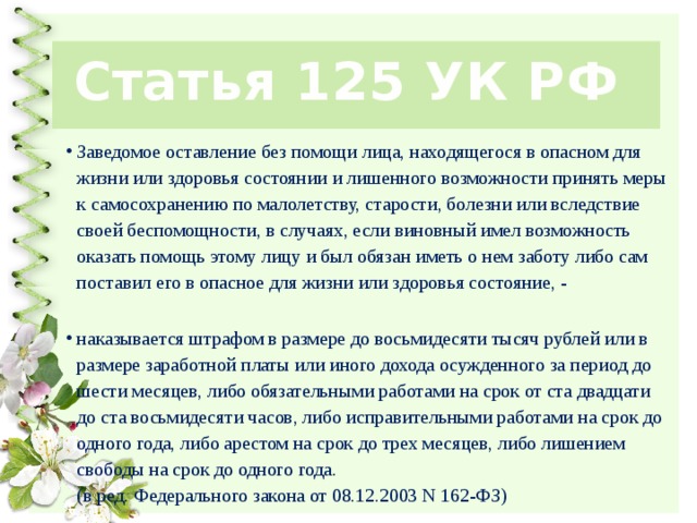 Статья 125 УК РФ Заведомое оставление без помощи лица, находящегося в опасном для жизни или здоровья состоянии и лишенного возможности принять меры к самосохранению по малолетству, старости, болезни или вследствие своей беспомощности, в случаях, если виновный имел возможность оказать помощь этому лицу и был обязан иметь о нем заботу либо сам поставил его в опасное для жизни или здоровья состояние, -   наказывается штрафом в размере до восьмидесяти тысяч рублей или в размере заработной платы или иного дохода осужденного за период до шести месяцев, либо обязательными работами на срок от ста двадцати до ста восьмидесяти часов, либо исправительными работами на срок до одного года, либо арестом на срок до трех месяцев, либо лишением свободы на срок до одного года.  (в ред. Федерального закона от 08.12.2003 N 162-ФЗ) 
