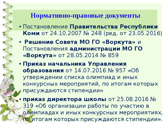 Нормативно-правовые документы Постановление Правительства Республики Коми от 24.10.2007 № 248 (ред. от 23.05.2016)  Решение Совета МО ГО «Воркута» и Постановления администрации МО ГО «Воркута» от 28.05.2014 № 859 Приказ начальника Управления образования от 14.07.2016 № 957 «Об утверждении списка олимпиад и иных конкурсных мероприятий, по итогам которых присуждаются стипендии» приказ директора школы от 25.08.2016 № 319 «Об организации работы по участию в олимпиадах и иных конкурсных мероприятиях, по итогам которых присуждаются стипендии». 