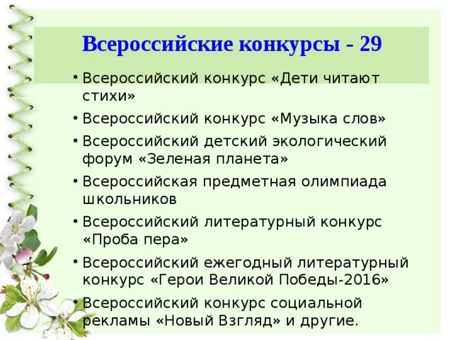 Всероссийские конкурсы - 29 Всероссийский конкурс «Дети читают стихи» Всероссийский конкурс «Музыка слов» Всероссийский детский экологический форум «Зеленая планета» Всероссийская предметная олимпиада школьников Всероссийский литературный конкурс «Проба пера» Всероссийский ежегодный литературный конкурс «Герои Великой Победы-2016» Всероссийский конкурс социальной рекламы «Новый Взгляд» и другие. 