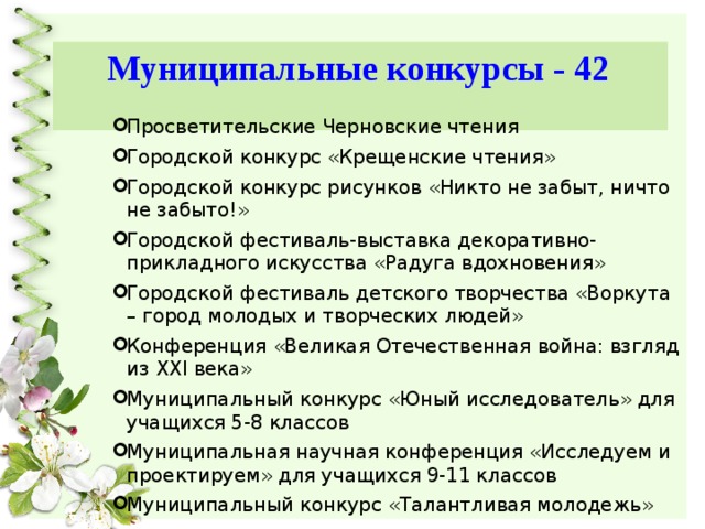 Муниципальные конкурсы - 42 Просветительские Черновские чтения Городской конкурс «Крещенские чтения» Городской конкурс рисунков «Никто не забыт, ничто не забыто!» Городской фестиваль-выставка декоративно-прикладного искусства «Радуга вдохновения» Городской фестиваль детского творчества «Воркута – город молодых и творческих людей» Конференция «Великая Отечественная война: взгляд из XXI века» Муниципальный конкурс «Юный исследователь» для учащихся 5-8 классов Муниципальная научная конференция «Исследуем и проектируем» для учащихся 9-11 классов Муниципальный конкурс «Талантливая молодежь» 