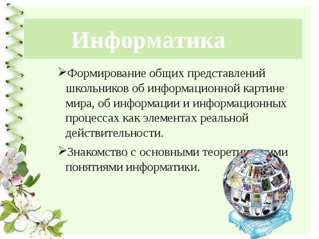 Информатика Формирование общих представлений школьников об информационной картине мира, об информации и информационных процессах как элементах реальной действительности. Знакомство с основными теоретическими понятиями информатики. 