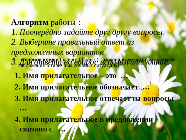  Алгоритм работы :  1.  Поочерёдно задайте друг другу вопросы.  2. Выберите правильный ответ из предложенных вариантов.  3. Для ответа на вопрос используйте клише.   * Речевое клише ( клише (франц.) – механически воспроизводимое выражение в типичных речевых ситуациях)  1. Имя прилагательное – это …  2. Имя прилагательное обозначает …  3. Имя прилагательное отвечает на вопросы …  4. Имя прилагательное в предложении связано с …  