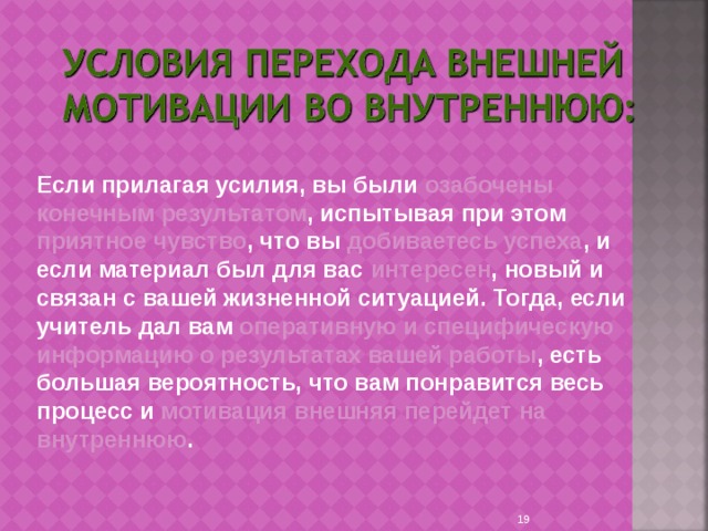 Если прилагая усилия, вы были озабочены конечным результатом , испытывая при этом приятное чувство , что вы добиваетесь успеха , и если материал был для вас интересен , новый и связан с вашей жизненной ситуацией. Тогда, если учитель дал вам оперативную и специфическую информацию о результатах вашей работы , есть большая вероятность, что вам понравится весь процесс и мотивация внешняя перейдет на внутреннюю . 9 