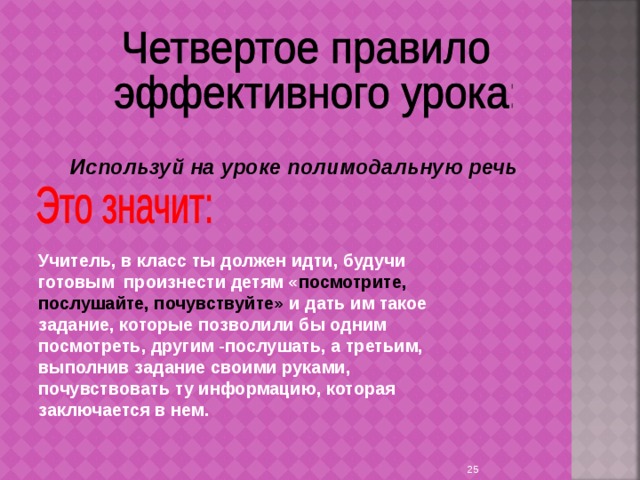 Используй на уроке полимодальную речь Учитель, в класс ты должен идти, будучи готовым произнести детям « посмотрите, послушайте, почувствуйте» и дать им такое задание, которые позволили бы одним посмотреть, другим -послушать, а третьим, выполнив задание своими руками, почувствовать ту информацию, которая заключается в нем.  