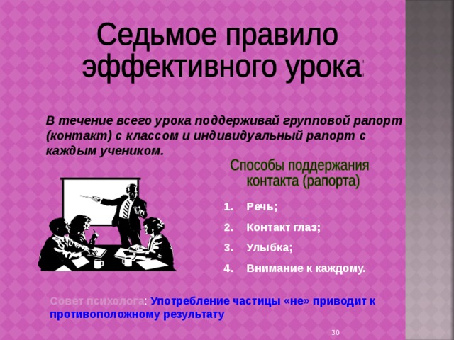 В течение всего урока поддерживай групповой рапорт (контакт) с классом и индивидуальный рапорт с каждым учеником. Речь; Контакт глаз; Улыбка; Внимание к каждому. Совет психолога : Употребление частицы «не» приводит к противоположному результату  