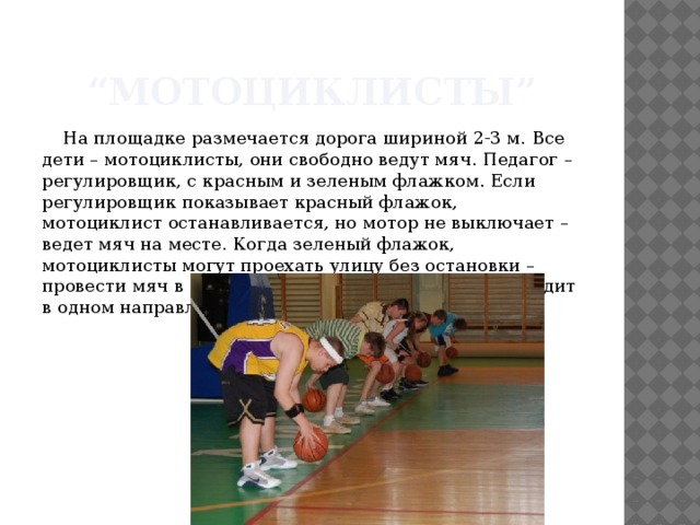 “ Мотоциклисты” На площадке размечается дорога шириной 2-3 м. Все дети – мотоциклисты, они свободно ведут мяч. Педагог – регулировщик, с красным и зеленым флажком. Если регулировщик показывает красный флажок, мотоциклист останавливается, но мотор не выключает – ведет мяч на месте. Когда зеленый флажок, мотоциклисты могут проехать улицу без остановки – провести мяч в движении. (Движение по улице проходит в одном направлении). 
