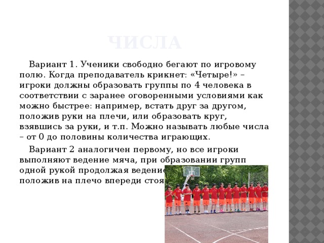 Числа Вариант 1. Ученики свободно бегают по игровому полю. Когда преподаватель крикнет: «Четыре!» –игроки должны образовать группы по 4 человека в соответствии с заранее оговоренными условиями как можно быстрее: например, встать друг за другом, положив руки на плечи, или образовать круг, взявшись за руки, и т.п. Можно называть любые числа – от 0 до половины количества играющих. Вариант 2 аналогичен первому, но все игроки выполняют ведение мяча, при образовании групп одной рукой продолжая ведение, а свободную руку положив на плечо впереди стоящего игрока. 
