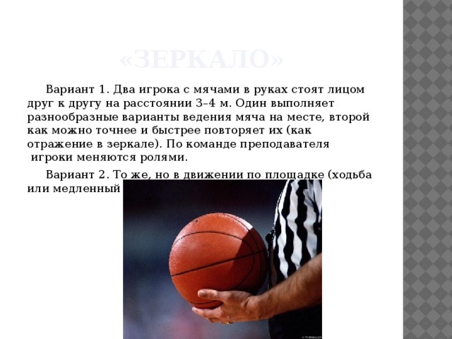 «Зеркало» Вариант 1. Два игрока с мячами в руках стоят лицом друг к другу на расстоянии 3–4 м. Один выполняет разнообразные варианты ведения мяча на месте, второй как можно точнее и быстрее повторяет их (как отражение в зеркале). По команде преподавателя  игроки меняются ролями. Вариант 2. То же, но в движении по площадке (ходьба или медленный бег). 