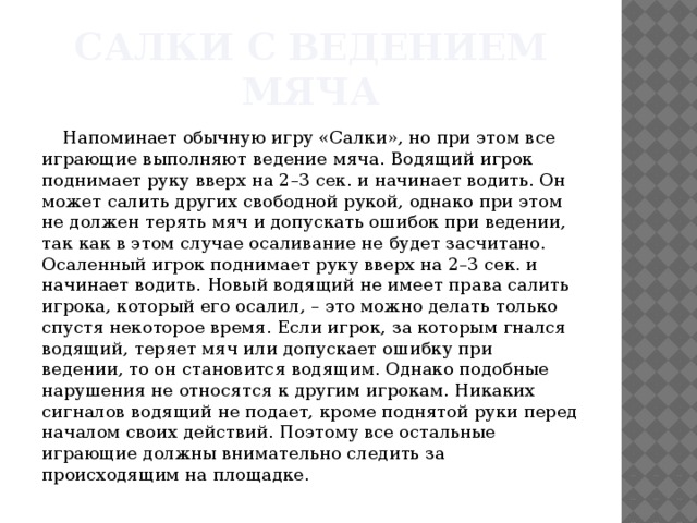 Салки с ведением мяча Напоминает обычную игру «Салки», но при этом все играющие выполняют ведение мяча. Водящий игрок поднимает руку вверх на 2–3 сек. и начинает водить. Он может салить других свободной рукой, однако при этом не должен терять мяч и допускать ошибок при ведении, так как в этом случае осаливание не будет засчитано. Осаленный игрок поднимает руку вверх на 2–3 сек. и начинает водить. Новый водящий не имеет права салить игрока, который его осалил, – это можно делать только спустя некоторое время. Если игрок, за которым гнался водящий, теряет мяч или допускает ошибку при ведении, то он становится водящим. Однако подобные нарушения не относятся к другим игрокам. Никаких сигналов водящий не подает, кроме поднятой руки перед началом своих действий. Поэтому все остальные играющие должны внимательно следить за происходящим на площадке. 
