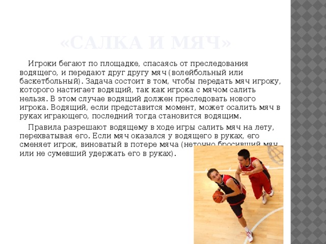 «Салка и мяч» Игроки бегают по площадке, спасаясь от преследования водящего, и передают друг другу мяч (волейбольный или баскетбольный). Задача состоит в том, чтобы передать мяч игроку, которого настигает водящий, так как игрока с мячом салить нельзя. В этом случае водящий должен преследовать нового игрока. Водящий, если представится момент, может осалить мяч в руках играющего, последний тогда становится водящим. Правила разрешают водящему в ходе игры салить мяч на лету, перехватывая его. Если мяч оказался у водящего в руках, его сменяет игрок, виноватый в потере мяча (неточно бросивший мяч или не сумевший удержать его в руках). 