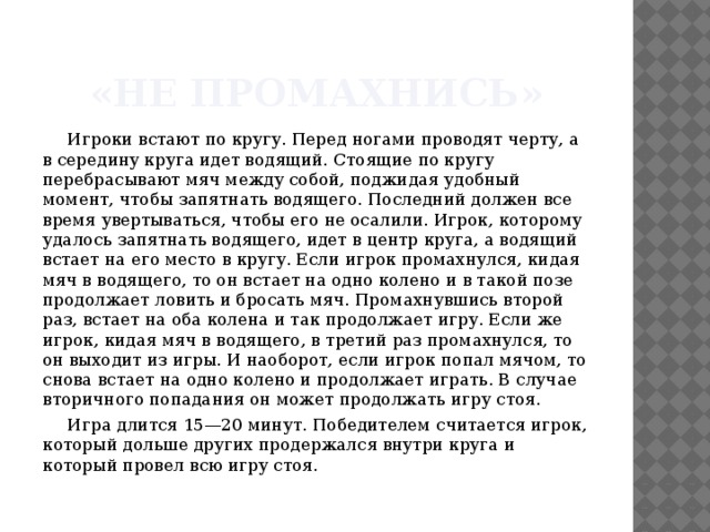 «Не промахнись» Игроки встают по кругу. Перед ногами проводят черту, а в середину круга идет водящий. Стоящие по кругу перебрасывают мяч между собой, поджидая удобный момент, чтобы запятнать водящего. Последний должен все время увертываться, чтобы его не осалили. Игрок, которому удалось запятнать водящего, идет в центр круга, а водящий встает на его место в кругу. Если игрок промахнулся, кидая мяч в водящего, то он встает на одно колено и в такой позе продолжает ловить и бросать мяч. Промахнувшись второй раз, встает на оба колена и так продолжает игру. Если же игрок, кидая мяч в водящего, в третий раз промахнулся, то он выходит из игры. И наоборот, если игрок попал мячом, то снова встает на одно колено и продолжает играть. В случае вторичного попадания он может продолжать игру стоя. Игра длится 15—20 минут. Победителем считается игрок, который дольше других продержался внутри круга и который провел всю игру стоя. 