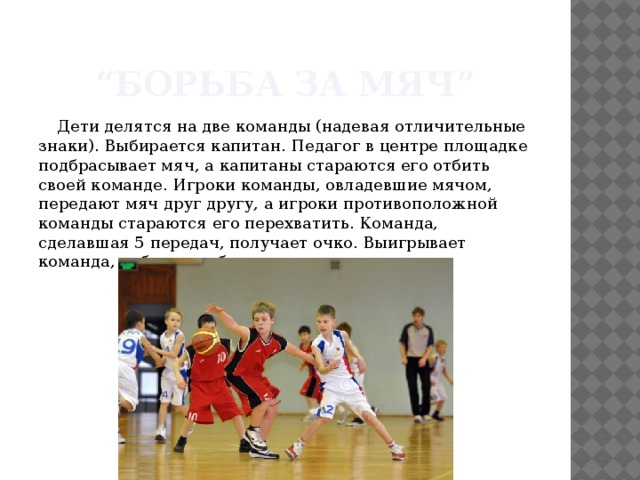 “ Борьба за мяч” Дети делятся на две команды (надевая отличительные знаки). Выбирается капитан. Педагог в центре площадке подбрасывает мяч, а капитаны стараются его отбить своей команде. Игроки команды, овладевшие мячом, передают мяч друг другу, а игроки противоположной команды стараются его перехватить. Команда, сделавшая 5 передач, получает очко. Выигрывает команда, набравшая больше очков. 