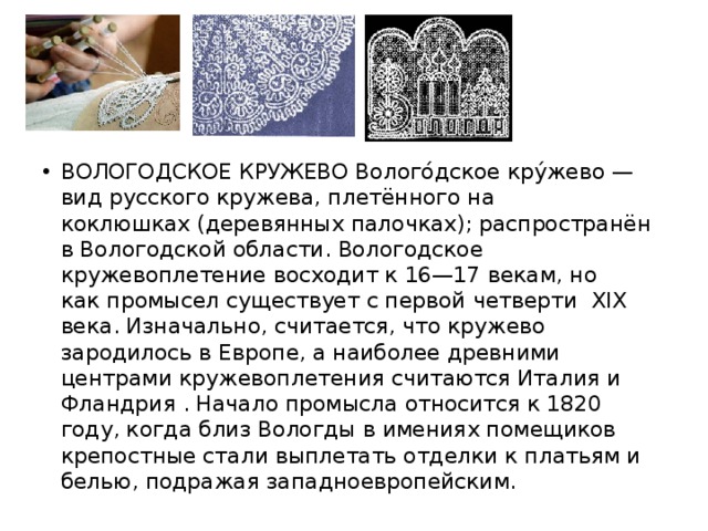 ВОЛОГОДСКОЕ КРУЖЕВО Волого́дское кру́жево — вид русского кружева, плетённого на  коклюшках (деревянных палочках); распространён в Вологодской области. Вологодское кружевоплетение восходит к 16—17 векам, но как промысел существует с первой четверти  XIX века. Изначально, считается, что кружево зародилось в Европе, а наиболее древними центрами кружевоплетения считаются Италия и Фландрия . Начало промысла относится к 1820 году, когда близ Вологды в имениях помещиков крепостные стали выплетать отделки к платьям и белью, подражая западноевропейским. 