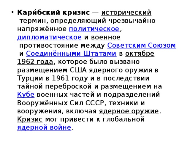 Кари́бский кризис  —  исторический  термин, определяющий чрезвычайно напряжённое  политическое ,  дипломатическое  и  военное  противостояние между  Советским Союзом  и  Соединёнными Штатами  в  октябре   1962 года , которое было вызвано размещением США ядерного оружия в Турции в 1961 году и в последствии тайной переброской и размещением на  Кубе  военных частей и подразделений Вооружённых Сил СССР, техники и вооружения, включая  ядерное оружие .  Кризис  мог привести к глобальной  ядерной войне . 