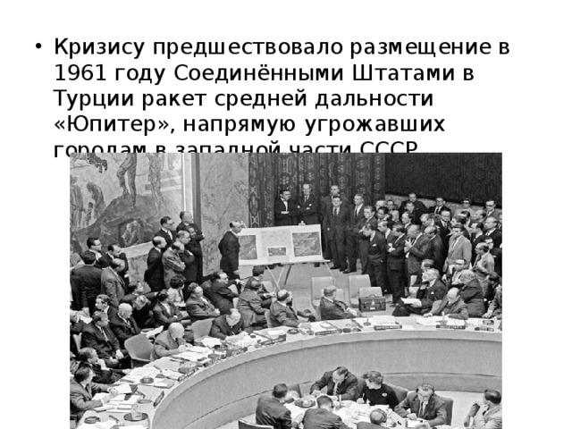 Кризису предшествовало размещение в 1961 году Соединёнными Штатами в Турции ракет средней дальности «Юпитер», напрямую угрожавших городам в западной части СССР 