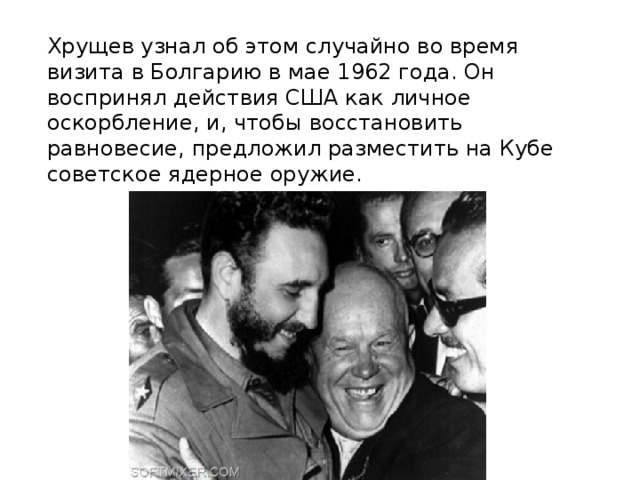  Хрущев узнал об этом случайно во время визита в Болгарию в мае 1962 года. Он воспринял действия США как личное оскорбление, и, чтобы восстановить равновесие, предложил разместить на Кубе советское ядерное оружие.    