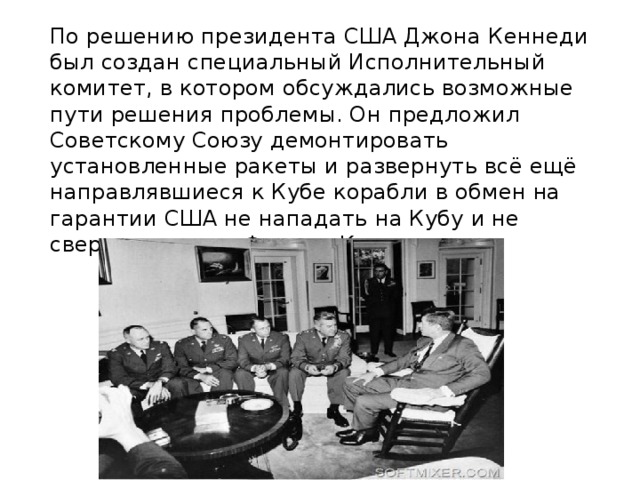  По решению президента США Джона Кеннеди был создан специальный Исполнительный комитет, в котором обсуждались возможные пути решения проблемы. Он предложил Советскому Союзу демонтировать установленные ракеты и развернуть всё ещё направлявшиеся к Кубе корабли в обмен на гарантии США не нападать на Кубу и не свергать режим Фиделя Кастро.    