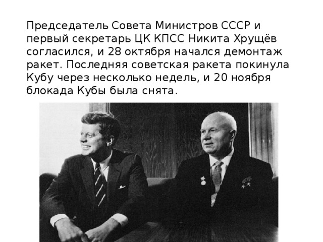 Председатель Совета Министров СССР и первый секретарь ЦК КПСС Никита Хрущёв согласился, и 28 октября начался демонтаж ракет. Последняя советская ракета покинула Кубу через несколько недель, и 20 ноября блокада Кубы была снята.    