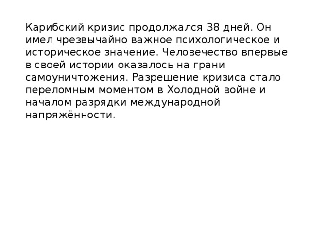  Карибский кризис продолжался 38 дней. Он имел чрезвычайно важное психологическое и историческое значение. Человечество впервые в своей истории оказалось на грани самоуничтожения. Разрешение кризиса стало переломным моментом в Холодной войне и началом разрядки международной напряжённости.    