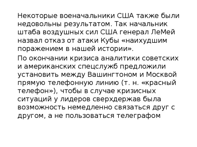  Некоторые военачальники США также были недовольны результатом. Так начальник штаба воздушных сил США генерал ЛеМей назвал отказ от атаки Кубы «наихудшим поражением в нашей истории».  По окончании кризиса аналитики советских и американских спецслужб предложили установить между Вашингтоном и Москвой прямую телефонную линию (т. н. «красный телефон»), чтобы в случае кризисных ситуаций у лидеров сверхдержав была возможность немедленно связаться друг с другом, а не пользоваться телеграфом 