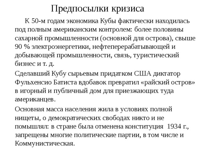 Предпосылки кризиса   К 50-м годам экономика Кубы фактически находилась под полным американским контролем: более половины сахарной промышленности (основной для острова), свыше 90 % электроэнергетики, нефтеперерабатывающей и добывающей промышленности, связь, туристический бизнес и т. д.  Сделавший Кубу сырьевым придатком США диктатор Фульхенсио Батиста вдобавок превратил «райский остров» в игорный и публичный дом для приезжающих туда американцев.  Основная масса населения жила в условиях полной нищеты, о демократических свободах никто и не помышлял: в стране была отменена конституция 1934 г., запрещены многие политические партии, в том числе и Коммунистическая. 