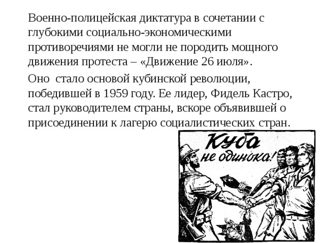  Военно-полицейская диктатура в сочетании с глубокими социально-экономическими противоречиями не могли не породить мощного движения протеста – «Движение 26 июля».  Оно стало основой кубинской революции, победившей в 1959 году. Ее лидер, Фидель Кастро, стал руководителем страны, вскоре объявившей о присоединении к лагерю социалистических стран. 