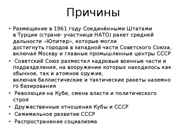 Причины Размещение в 1961 году Соединёнными Штатами в Турции (стране- участнице НАТО) ракет средней дальности «Юпитер», которые могли достигнуть городов в западной части Советского Союза, включая Москву и главные промышленные центры СССР   Советский Союз разместил кадровые военные части и подразделения, на вооружении которых находилось как обычное, так и атомное оружие, включая баллистические и тактические ракеты наземного базирования   Революция на Кубе, смена власти и политического строя   Дружественные отношения Кубы и СССР   Семимильное развитие СССР   Распространение социализма  