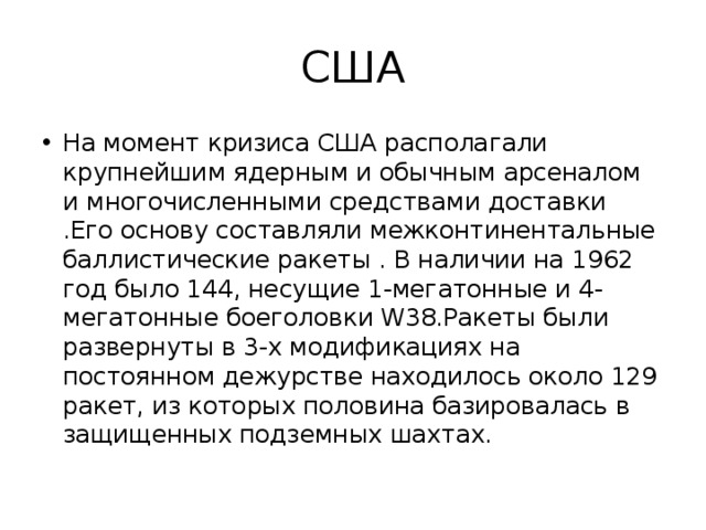 США На момент кризиса США располагали крупнейшим ядерным и обычным арсеналом и многочисленными средствами доставки .Его основу составляли межконтинентальные баллистические ракеты . В наличии на 1962 год было 144, несущие 1-мегатонные и 4-мегатонные боеголовки W38.Ракеты были развернуты в 3-х модификациях на постоянном дежурстве находилось около 129 ракет, из которых половина базировалась в защищенных подземных шахтах. 
