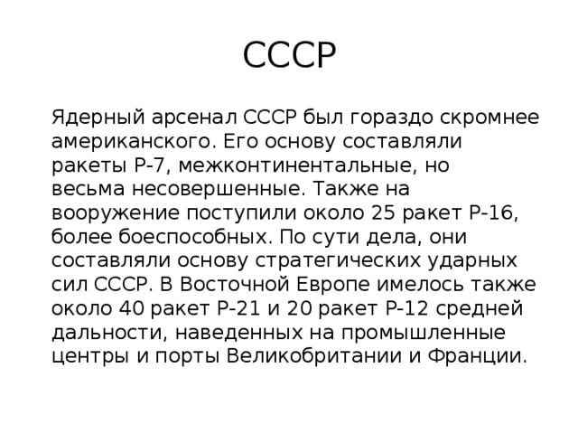 СССР  Ядерный арсенал СССР был гораздо скромнее американского. Его основу составляли ракеты Р-7, межконтинентальные, но весьма несовершенные. Также на вооружение поступили около 25 ракет Р-16, более боеспособных. По сути дела, они составляли основу стратегических ударных сил СССР. В Восточной Европе имелось также около 40 ракет Р-21 и 20 ракет Р-12 средней дальности, наведенных на промышленные центры и порты Великобритании и Франции. 