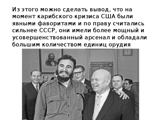  Из этого можно сделать вывод, что на момент карибского кризиса США были явными фаворитами и по праву считались сильнее СССР, они имели более мощный и усовершенствованный арсенал и обладали большим количеством единиц орудия 