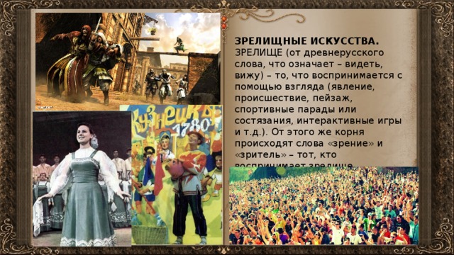 ЗРЕЛИЩНЫЕ ИСКУССТВА. ЗРЕЛИЩЕ (от древнерусского слова, что означает – видеть, вижу) – то, что воспринимается с помощью взгляда (явление, происшествие, пейзаж, спортивные парады или состязания, интерактивные игры и т.д.). От этого же корня происходят слова «зрение» и «зритель» – тот, кто воспринимает зрелище. 