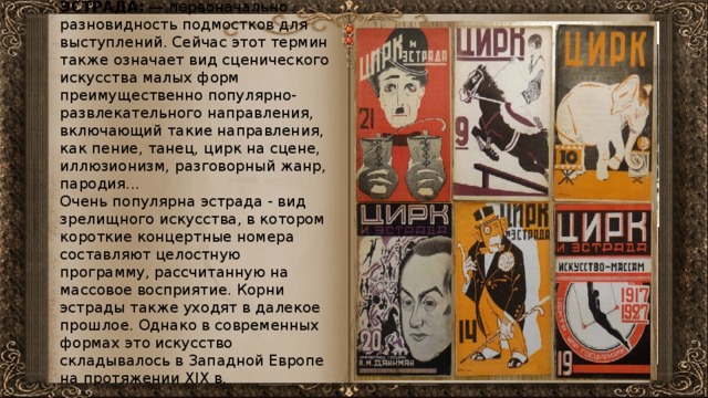 ЭСТРАДА: — первоначально разновидность подмостков для выступлений. Сейчас этот термин также означает вид сценического искусства малых форм преимущественно популярно-развлекательного направления, включающий такие направления, как пение, танец, цирк на сцене, иллюзионизм, разговорный жанр, пародия... Очень популярна эстрада - вид зрелищного искусства, в котором короткие концертные номера составляют целостную программу, рассчитанную на массовое восприятие. Корни эстрады также уходят в далекое прошлое. Однако в современных формах это искусство складывалось в Западной Европе на протяжении XIX в. 