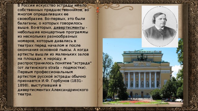 В России искусство эстрады имело собственных предшественников, во многом определивших ее своеобразие. Во-первых, это были балаганы, о которых говорилось выше. Во-вторых, дивертисменты - небольшие концертные программы из нескольких разнообразных номеров, которые давались в театрах перед началом и после окончания основной пьесы. А когда артисты вышли из маленьких залов на площади, к народу, и распространилось понятие 