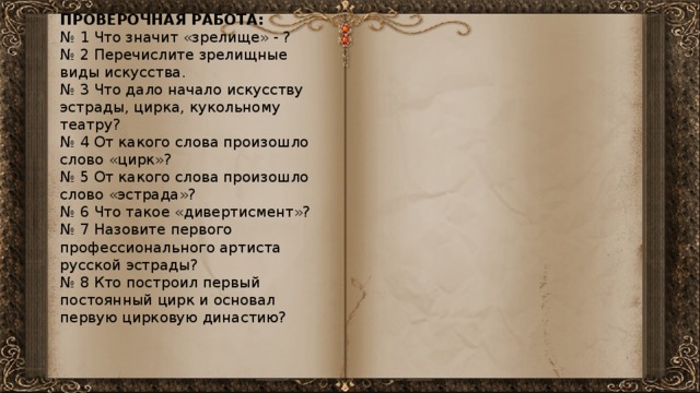 ПРОВЕРОЧНАЯ РАБОТА: № 1 Что значит «зрелище» - ? № 2 Перечислите зрелищные виды искусства. № 3 Что дало начало искусству эстрады, цирка, кукольному театру? № 4 От какого слова произошло слово «цирк»? № 5 От какого слова произошло слово «эстрада»? № 6 Что такое «дивертисмент»? № 7 Назовите первого профессионального артиста русской эстрады? № 8 Кто построил первый постоянный цирк и основал первую цирковую династию? 