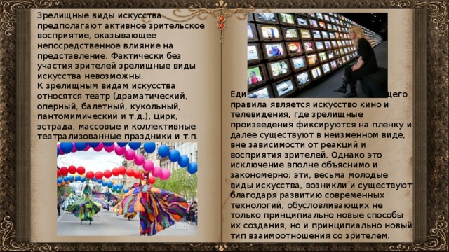 Зрелищные виды искусства предполагают активное зрительское восприятие, оказывающее непосредственное влияние на представление. Фактически без участия зрителей зрелищные виды искусства невозможны. К зрелищным видам искусства относятся театр (драматический, оперный, балетный, кукольный, пантомимический и т.д.), цирк, эстрада, массовые и коллективные театрализованные праздники и т.п . Единственным исключением из общего правила является искусство кино и телевидения, где зрелищные произведения фиксируются на пленку и далее существуют в неизменном виде, вне зависимости от реакций и восприятия зрителей. Однако это исключение вполне объяснимо и закономерно: эти, весьма молодые виды искусства, возникли и существуют благодаря развитию современных технологий, обусловливающих не только принципиально новые способы их создания, но и принципиально новый тип взаимоотношения со зрителем. 