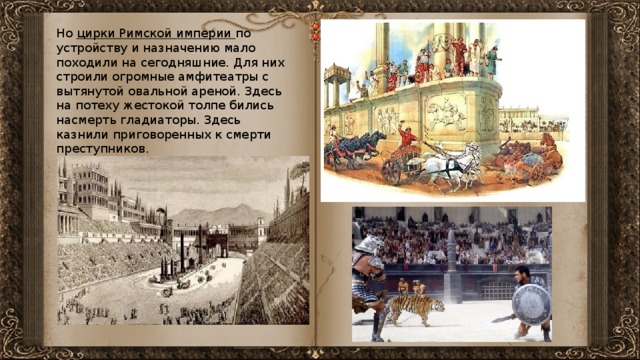 Но цирки Римской империи по устройству и назначению мало походили на сегодняшние. Для них строили огромные амфитеатры с вытянутой овальной ареной. Здесь на потеху жестокой толпе бились насмерть гладиаторы. Здесь казнили приговоренных к смерти преступников.  