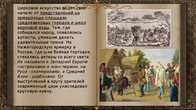 Цирковое искусство ведет свое начало от представлений на ярмарочных площадях средневековых городов и школ верховой езды . Там, где собирался народ, появлялись артисты, умевшие делать удивительные трюки. На Нижегородскую ярмарку в России, где шла бойкая торговля, стекались актеры со всего света. Их называли в Западной Европе гистрионами и жонглерами, на Руси - скоморохами, в Средней Азии - дорбозами . От выступлений в кругу зрителей современный цирк унаследовал круговую арену.  