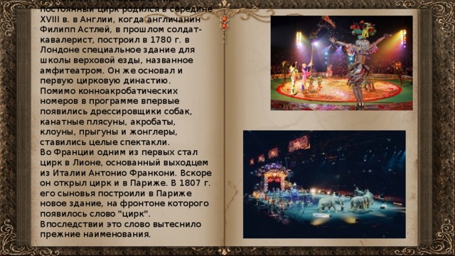 Считаются, что первый в мире постоянный цирк родился в середине XVIII в. в Англии, когда англичанин Филипп Астлей, в прошлом солдат-кавалерист, построил в 1780 г. в Лондоне специальное здание для школы верховой езды, названное амфитеатром. Он же основал и первую цирковую династию. Помимо конноакробатических номеров в программе впервые появились дрессировщики собак, канатные плясуны, акробаты, клоуны, прыгуны и жонглеры, ставились целые спектакли. Во Франции одним из первых стал цирк в Лионе, основанный выходцем из Италии Антонио Франкони. Вскоре он открыл цирк и в Париже. В 1807 г. его сыновья построили в Париже новое здание, на фронтоне которого появилось слово 