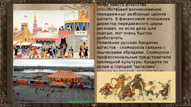 Успех нового искусства способствовал возникновению передвижных разборных цирков - шапито. В финансовом отношении директор передвижного цирка рисковал, но если дела шли хорошо, мог очень быстро разбогатеть. Появление русских бродячих артистов - скоморохов связано с языческими обрядами. Скоморохи - профессиональные представители зрелищной культуры, бродили по селам и городам 
