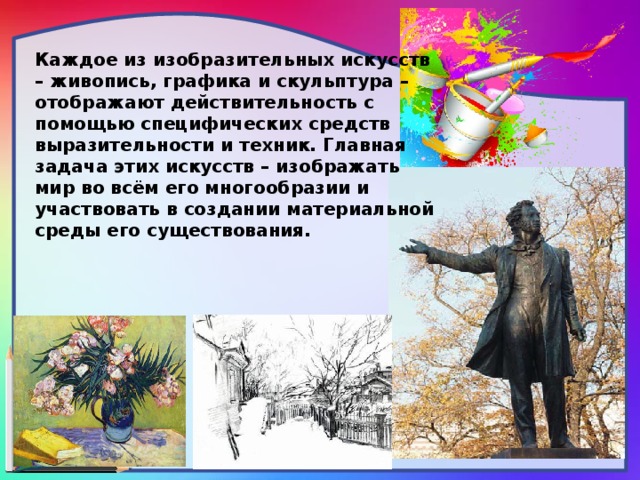 Каждое из изобразительных искусств – живопись, графика и скульптура –отображают действительность с помощью специфических средств выразительности и техник. Главная задача этих искусств – изображать мир во всём его многообразии и участвовать в создании материальной среды его существования.