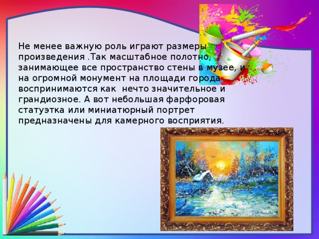 Не менее важную роль играют размеры произведения .Так масштабное полотно, занимающее все пространство стены в музее, и на огромной монумент на площади города воспринимаются как нечто значительное и грандиозное. А вот небольшая фарфоровая статуэтка или миниатюрный портрет предназначены для камерного восприятия.