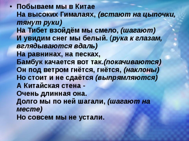 Побываем мы в Китае  На высоких Гималаях,  (встают на цыпочки, тянут руки)  На Тибет взойдём мы смело,  (шагают)  И увидим снег мы белый. ( рука к глазам, вглядываются вдаль)  На равнинах, на песках,  Бамбук качается вот так. (покачиваются)  Он под ветром гнётся, гнётся,  (наклоны)  Но стоит и не сдаётся  (выпрямляются)  А Китайская стена -  Очень длинная она.  Долго мы по ней шагали,  (шагают на месте)  Но совсем мы не устали.  