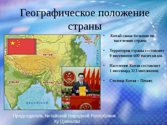 Географическое положение страны  Китай самая большая по  населению страна; Территория страны составляет 9 миллионов 600 тысяч кв.км. Население Китая составляет  1 миллиард 313 миллионов; Столица Китая – Пекин;   Председатель Китайской Народной Республики Ху Цзиньтао 
