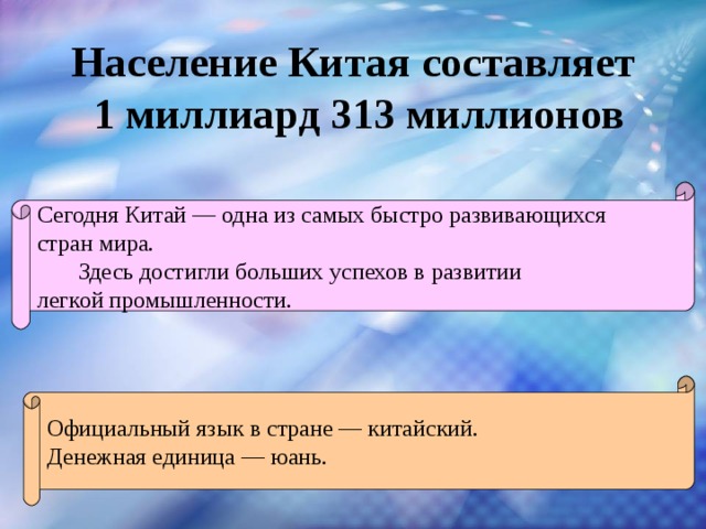 Население Китая составляет 1 миллиард 313 миллионов  Сегодня Китай — одна из самых быстро развивающихся стран мира.  Здесь достигли больших успехов в развитии легкой промышленности. Официальный язык в стране — китайский. Денежная единица — юань. 
