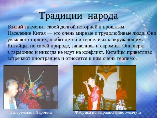 Традиции народа  Китай знаменит своей долгой историей и прошлым.  Население Китая — это очень мирные и трудолюбивые люди. Они уважают старших, любят детей и терпеливы к окружающим. Китайцы, по своей природе, запасливы и скромны. Они верят в гармонию и никогда не идут на конфликт. Китайцы приветливо встречают иностранцев и относятся к ним очень терпимо. Набережная г.Харбина Фабрика по выращиванию жемчуга 