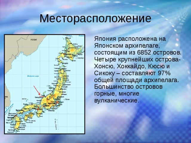 Месторасположение Япония расположена на Японском архипелаге, состоящим из 6852 островов. Четыре крупнейших острова- Хонсю, Хоккайдо, Кюсю и Сикоку – составляют 97% общей площади архипелага. Большинство островов горные, многие вулканические. 